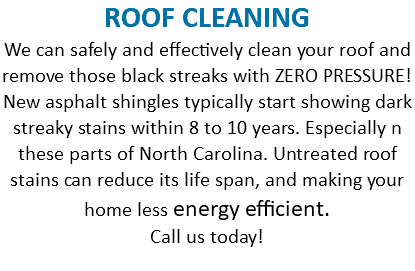 ROOF CLEANING We can safely and effectively clean your roof and remove those black streaks with ZERO PRESSURE! New asphalt shingles typically start showing dark streaky stains within 8 to 10 years. Especially n these parts of North Carolina. Untreated roof stains can reduce its life span, and making your home less energy efficient. Call us today! 