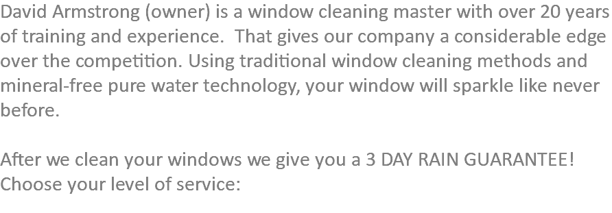 David Armstrong (owner) is a window cleaning master with over 20 years of training and experience. That gives our company a considerable edge over the competition. Using traditional window cleaning methods and mineral-free pure water technology, your window will sparkle like never before. After we clean your windows we give you a 3 DAY RAIN GUARANTEE!  Choose your level of service: