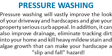 PRESSURE WASHING Pressure washing will vastly improve the look of your driveway and hardscapes and give your property serious curb appeal. In addition, it can also improve drainage, eliminate tracking dirt into your home and kill heavy mildew stain and algae growth that can make your hardscape a  "slip and fall" hazard! 