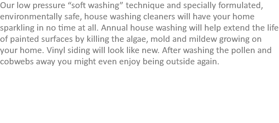 Our low pressure “soft washing” technique and specially formulated, environmentally safe, house washing cleaners will have your home sparkling in no time at all. Annual house washing will help extend the life of painted surfaces by killing the algae, mold and mildew growing on your home. Vinyl siding will look like new. After washing the pollen and cobwebs away you might even enjoy being outside again.