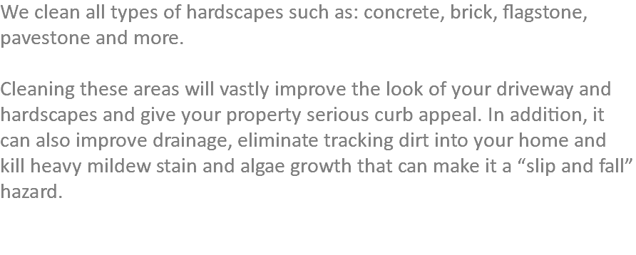 We clean all types of hardscapes such as: concrete, brick, flagstone, pavestone and more. Cleaning these areas will vastly improve the look of your driveway and hardscapes and give your property serious curb appeal. In addition, it can also improve drainage, eliminate tracking dirt into your home and kill heavy mildew stain and algae growth that can make it a “slip and fall” hazard. 