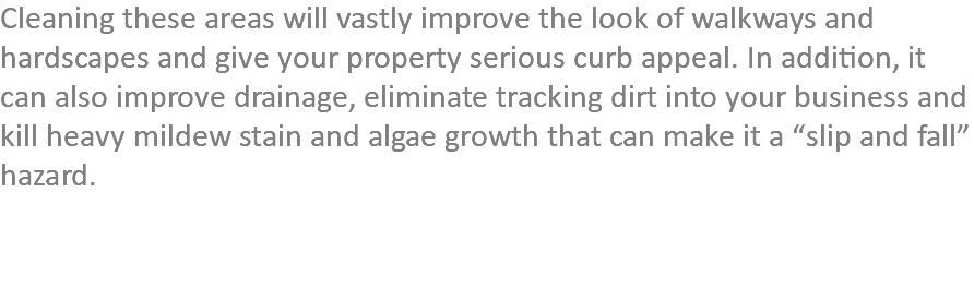 Cleaning these areas will vastly improve the look of walkways and hardscapes and give your property serious curb appeal. In addition, it can also improve drainage, eliminate tracking dirt into your business and kill heavy mildew stain and algae growth that can make it a “slip and fall” hazard. 