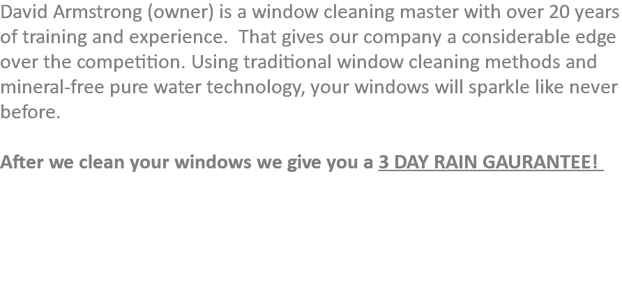 David Armstrong (owner) is a window cleaning master with over 20 years of training and experience. That gives our company a considerable edge over the competition. Using traditional window cleaning methods and mineral-free pure water technology, your windows will sparkle like never before. After we clean your windows we give you a 3 DAY RAIN GAURANTEE! 